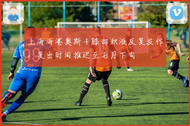 上海海港奥斯卡膝部积液反复发作,复出时间推迟至七月下旬