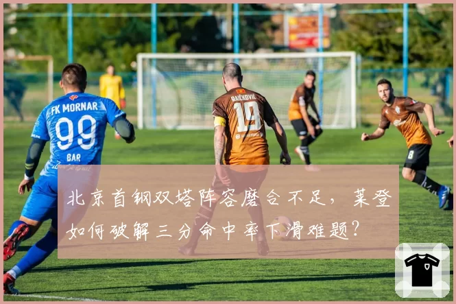 北京首钢双塔阵容磨合不足，莱登如何破解三分命中率下滑难题？