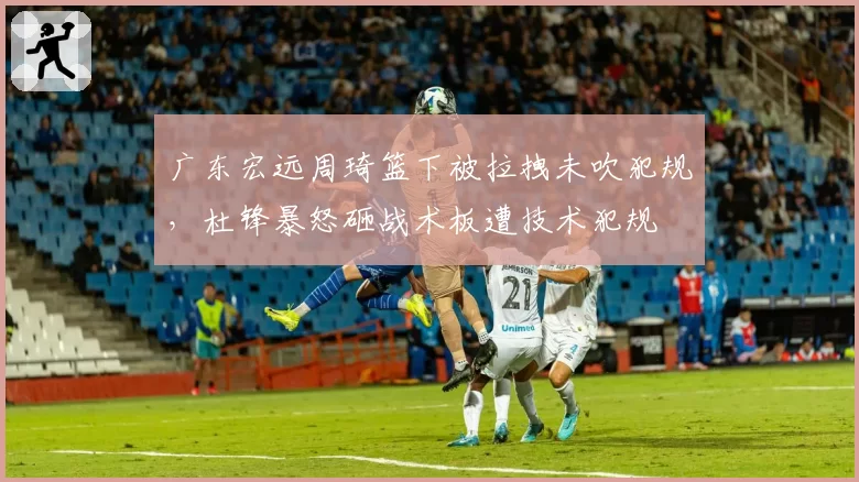 广东宏远周琦篮下被拉拽未吹犯规，杜锋暴怒砸战术板遭技术犯规
