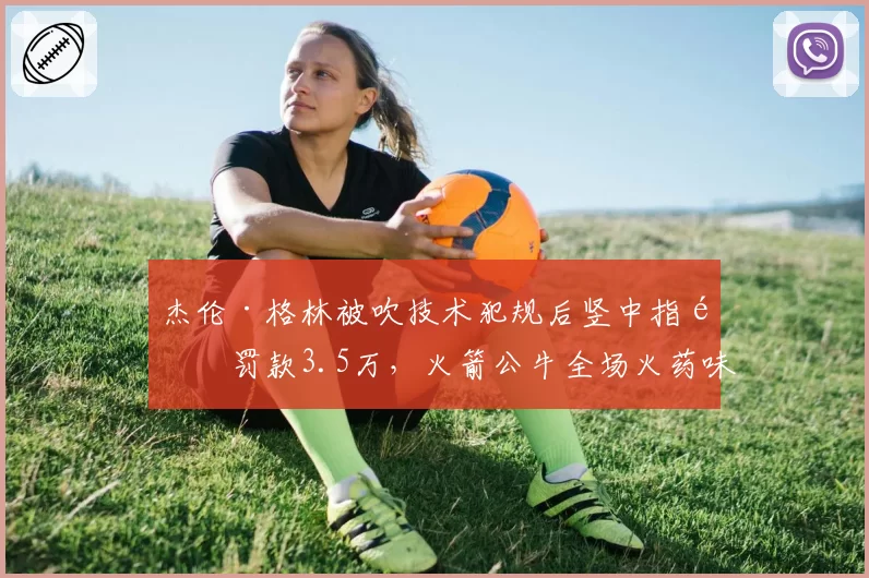 杰伦·格林被吹技术犯规后竖中指遭罚款3.5万,火箭公牛全场火药味弥漫