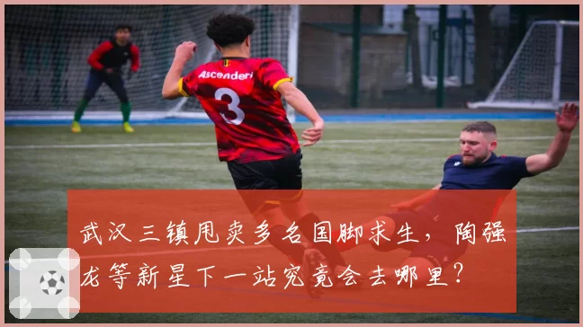 武汉三镇甩卖多名国脚求生，陶强龙等新星下一站究竟会去哪里？