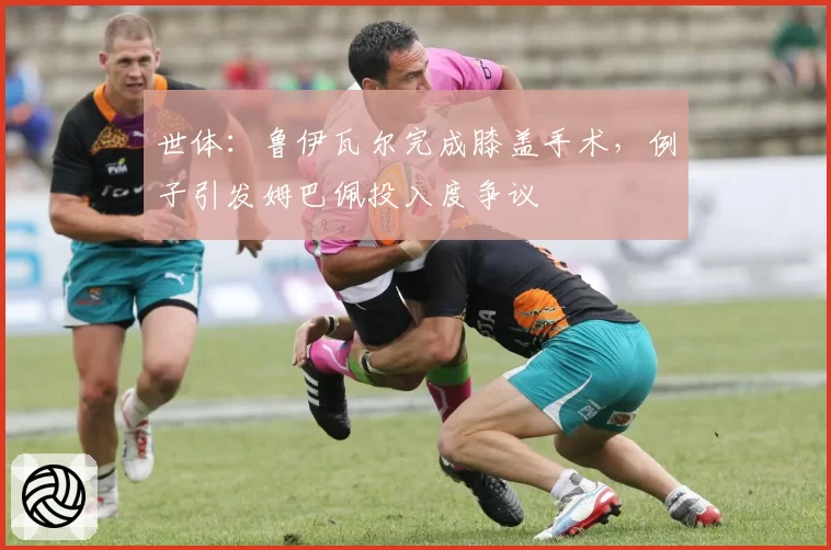 世体：鲁伊瓦尔完成膝盖手术，例子引发姆巴佩投入度争议