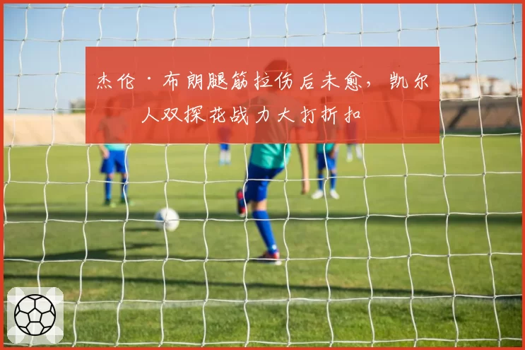 杰伦·布朗腿筋拉伤后未愈,凯尔特人双探花战力大打折扣