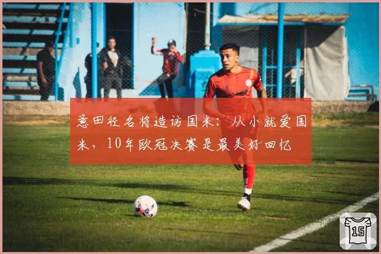 意田径名将造访国米：从小就爱国米，10年欧冠决赛是最美好回忆