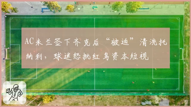 AC米兰签下齐克后“被迫”清洗托纳利，球迷怒批红鸟资本短视