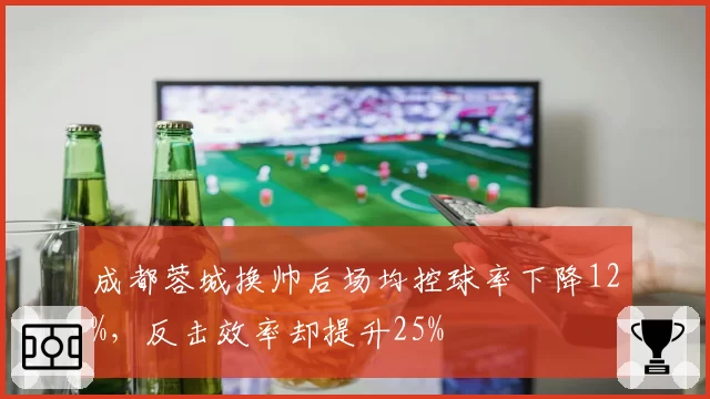 成都蓉城换帅后场均控球率下降12%，反击效率却提升25%