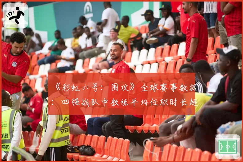 《彩虹六号：围攻》全球赛事数据：四强战队中教练平均任职时长超22个月
