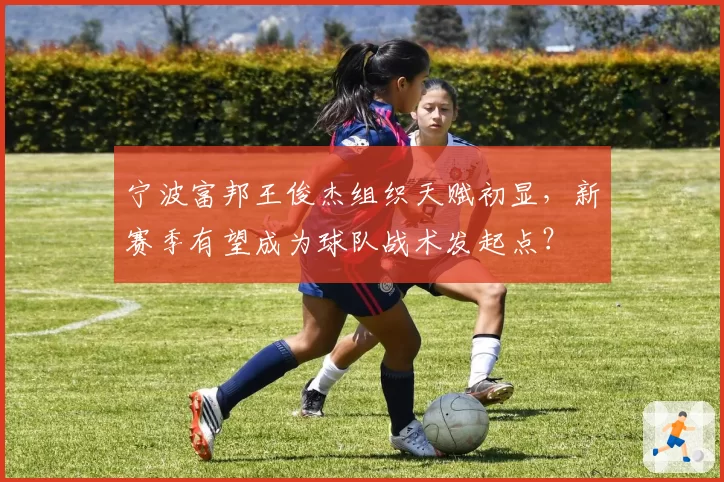 宁波富邦王俊杰组织天赋初显，新赛季有望成为球队战术发起点？