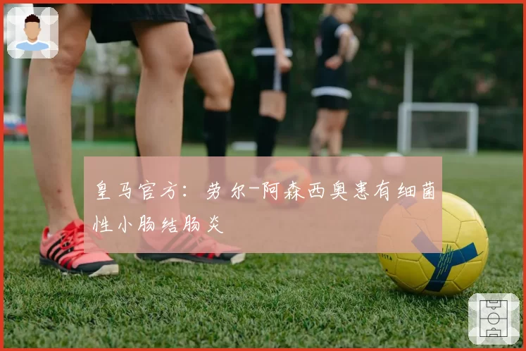 皇马官方：劳尔-阿森西奥患有细菌性小肠结肠炎