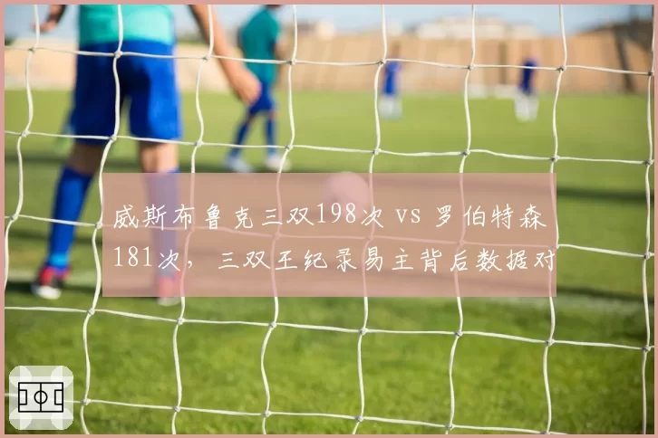 威斯布鲁克三双198次 vs 罗伯特森181次，三双王纪录易主背后数据对话