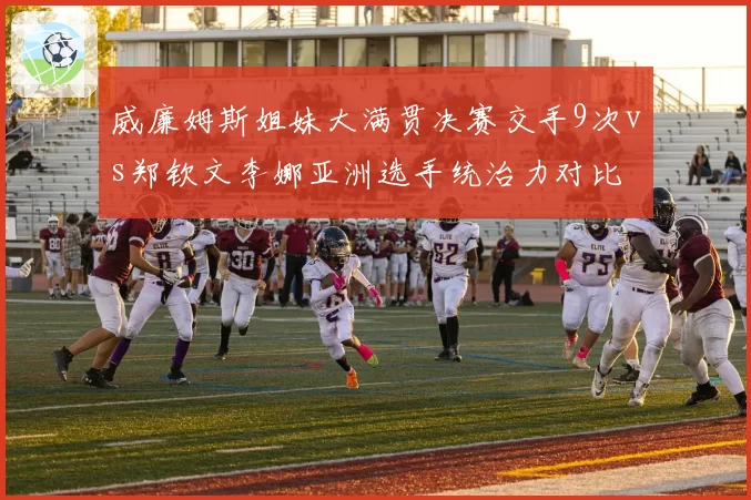 威廉姆斯姐妹大满贯决赛交手9次vs郑钦文李娜亚洲选手统治力对比