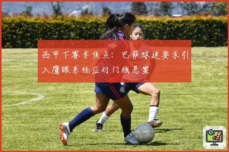 西甲下赛季焦点：巴萨球迷要求引入鹰眼系统应对门线悬案