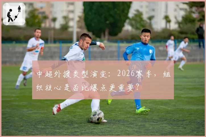 中超外援类型演变：2026赛季，组织核心是否比爆点更重要？