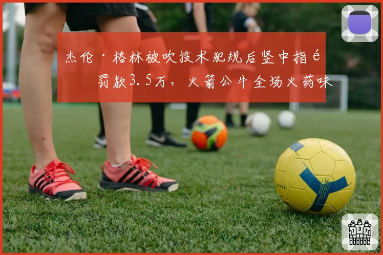 杰伦·格林被吹技术犯规后竖中指遭罚款3.5万,火箭公牛全场火药味弥漫