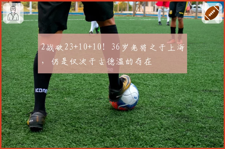 2战砍23+10+10！36岁老将之于上海，仍是仅次于古德温的存在