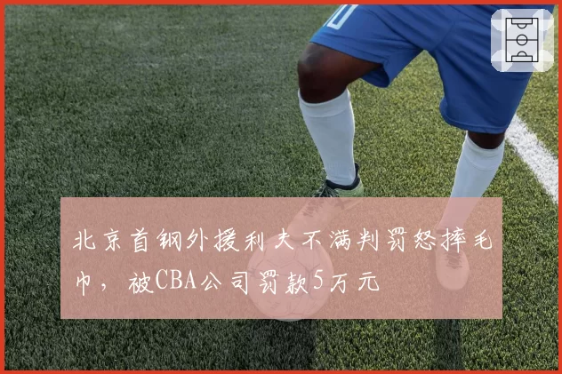 北京首钢外援利夫不满判罚怒摔毛巾,被CBA公司罚款5万元