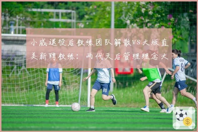 小威退役后教练团队解散vs大坂直美新聘教练：两代天后管理理念大不同