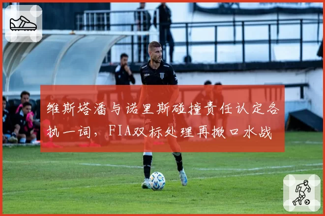 维斯塔潘与诺里斯碰撞责任认定各执一词,FIA双标处理再掀口水战