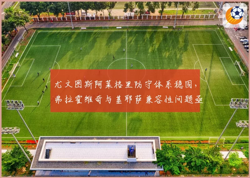 尤文图斯阿莱格里防守体系稳固，弗拉霍维奇与基耶萨兼容性问题亟待解决