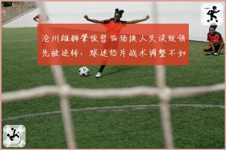 沧州雄狮肇俊哲临场换人失误致领先被逆转,球迷怒斥战术调整不如保级对手