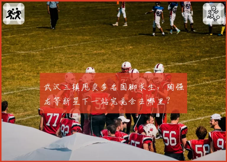 武汉三镇甩卖多名国脚求生，陶强龙等新星下一站究竟会去哪里？