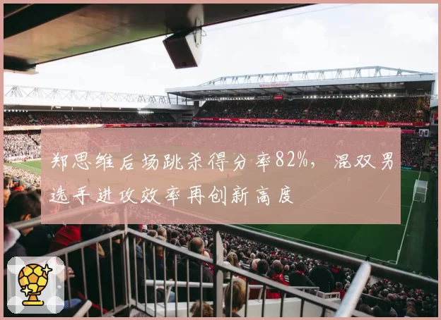 郑思维后场跳杀得分率82%,混双男选手进攻效率再创新高度