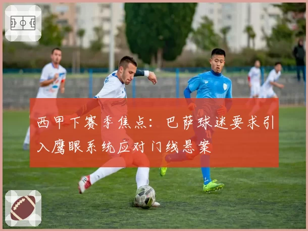 西甲下赛季焦点：巴萨球迷要求引入鹰眼系统应对门线悬案