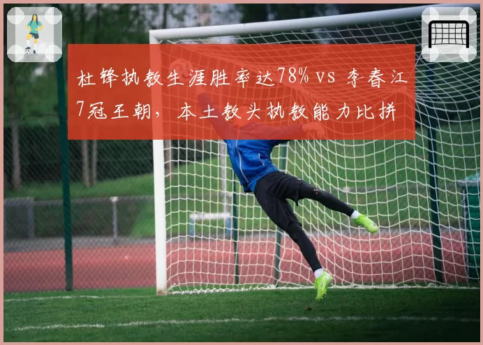 杜锋执教生涯胜率达78% vs 李春江7冠王朝，本土教头执教能力比拼
