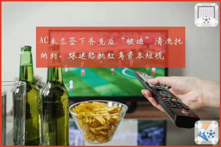 AC米兰签下齐克后“被迫”清洗托纳利，球迷怒批红鸟资本短视