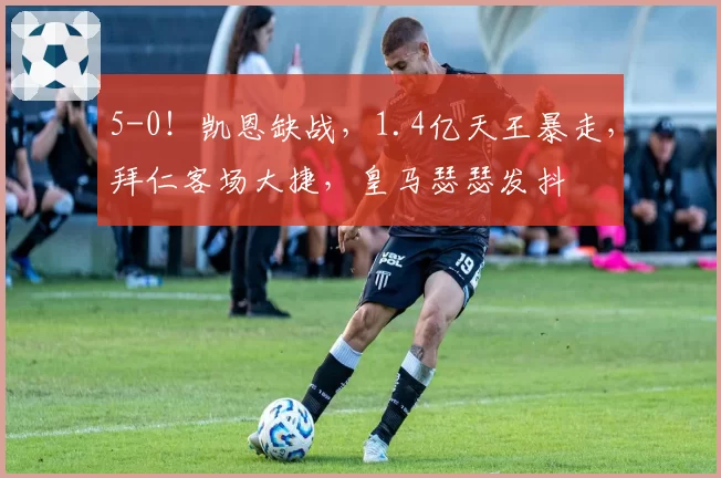 5-0！凯恩缺战，1.4亿天王暴走，拜仁客场大捷，皇马瑟瑟发抖