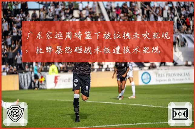 广东宏远周琦篮下被拉拽未吹犯规，杜锋暴怒砸战术板遭技术犯规