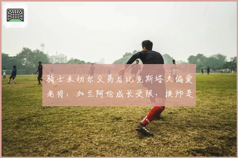 骑士米切尔交易后比克斯塔夫偏爱老将，加兰阿伦成长受限，换帅是否提上日程？