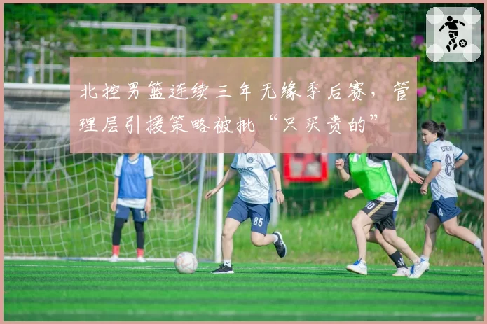 北控男篮连续三年无缘季后赛，管理层引援策略被批“只买贵的”
