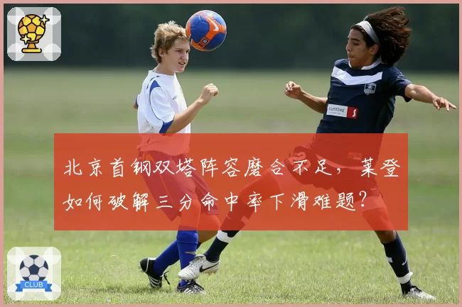 北京首钢双塔阵容磨合不足，莱登如何破解三分命中率下滑难题？