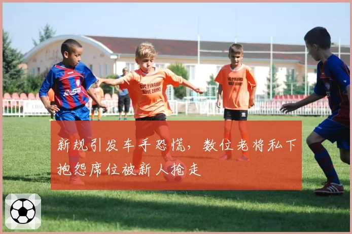 新规引发车手恐慌,数位老将私下抱怨席位被新人抢走