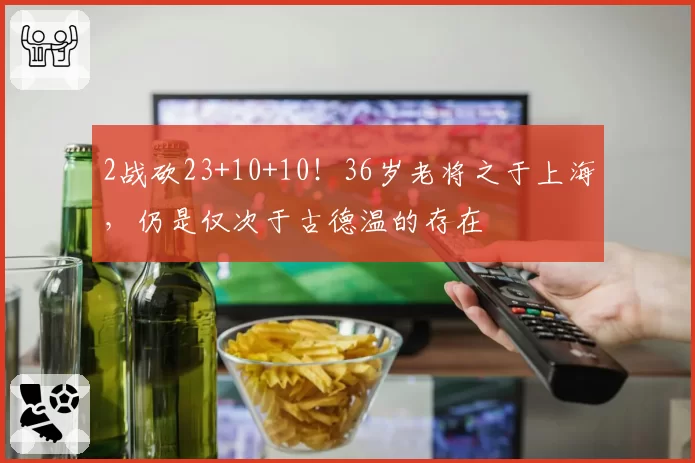 2战砍23+10+10!36岁老将之于上海,仍是仅次于古德温的存在