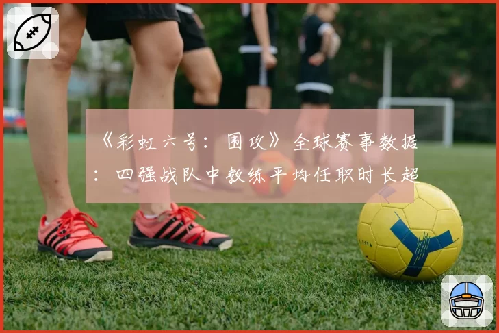 《彩虹六号:围攻》全球赛事数据:四强战队中教练平均任职时长超22个月