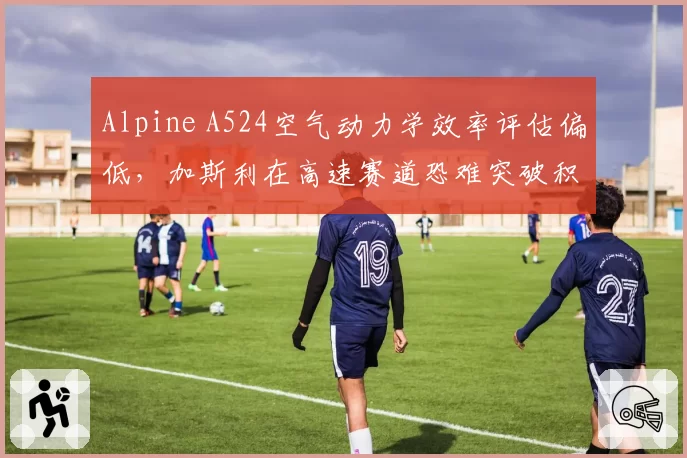Alpine A524空气动力学效率评估偏低，加斯利在高速赛道恐难突破积分区