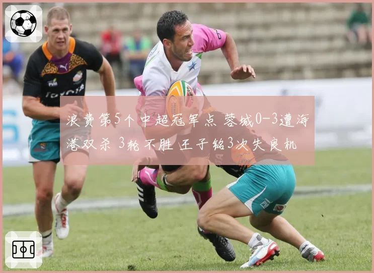 浪费第5个中超冠军点 蓉城0-3遭海港双杀 3轮不胜 王子铭3次失良机