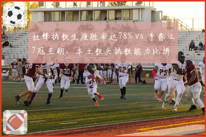 杜锋执教生涯胜率达78% vs 李春江7冠王朝,本土教头执教能力比拼