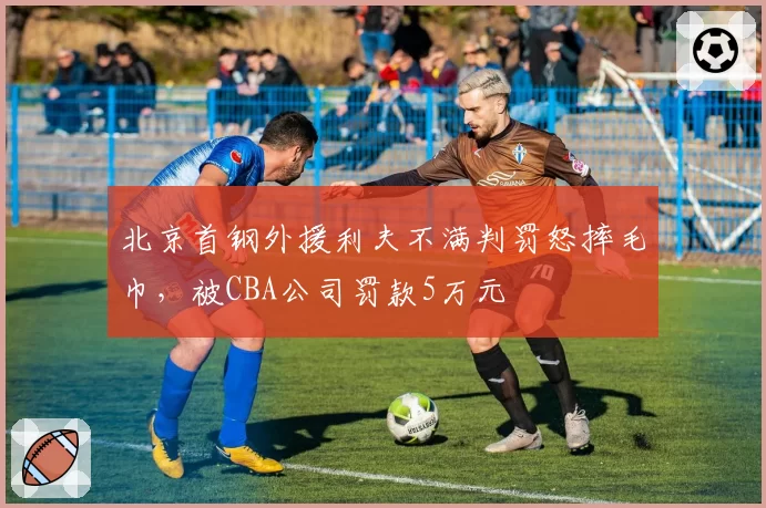 北京首钢外援利夫不满判罚怒摔毛巾,被CBA公司罚款5万元