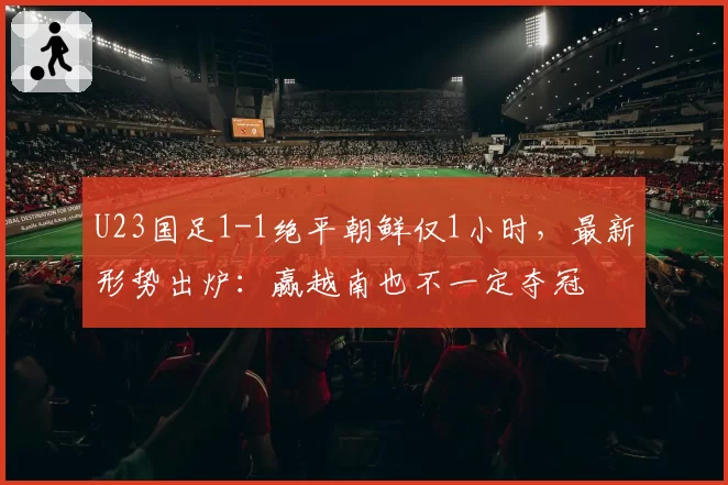 U23国足1-1绝平朝鲜仅1小时，最新形势出炉：赢越南也不一定夺冠