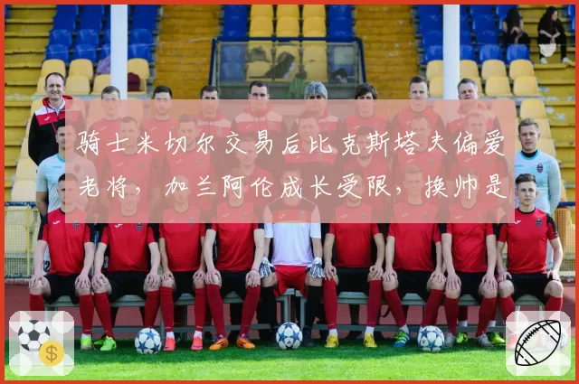 骑士米切尔交易后比克斯塔夫偏爱老将，加兰阿伦成长受限，换帅是否提上日程？
