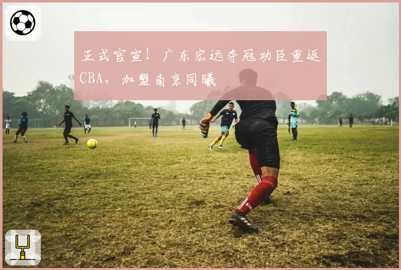 正式官宣！广东宏远夺冠功臣重返CBA，加盟南京同曦
