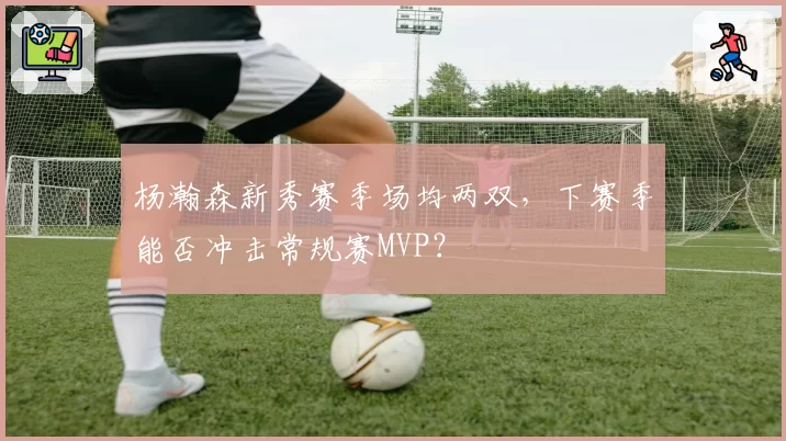 杨瀚森新秀赛季场均两双，下赛季能否冲击常规赛MVP？