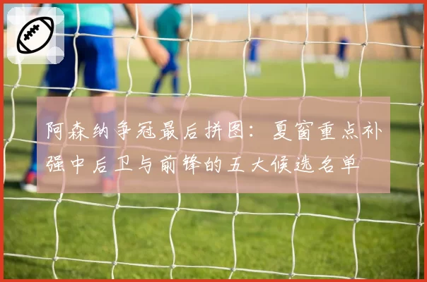 阿森纳争冠最后拼图:夏窗重点补强中后卫与前锋的五大候选名单
