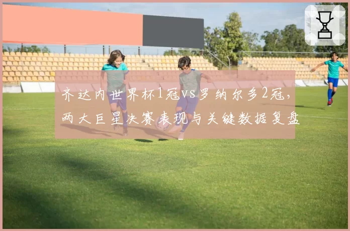 齐达内世界杯1冠vs罗纳尔多2冠，两大巨星决赛表现与关键数据复盘