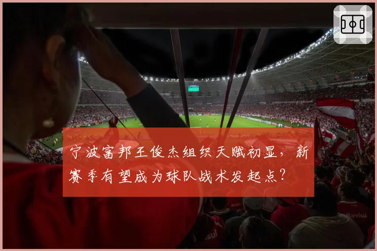 宁波富邦王俊杰组织天赋初显，新赛季有望成为球队战术发起点？