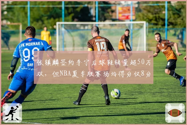 张镇麟签约李宁后球鞋销量超50万双，但NBA夏季联赛场均得分仅8分