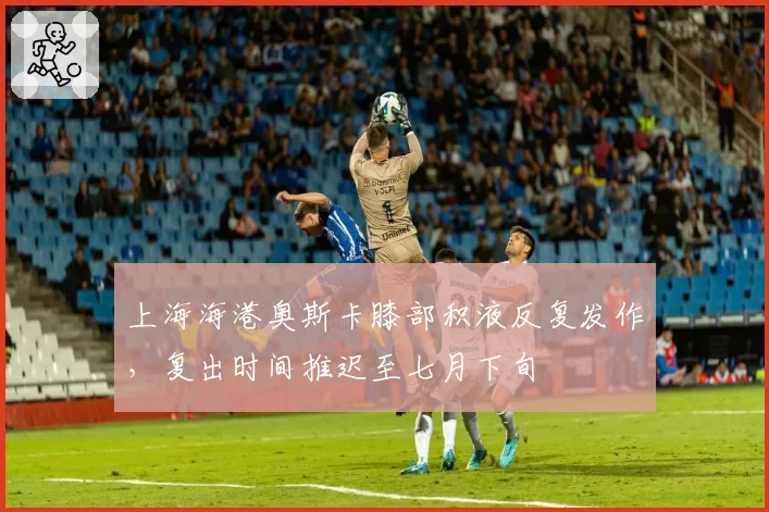 上海海港奥斯卡膝部积液反复发作，复出时间推迟至七月下旬
